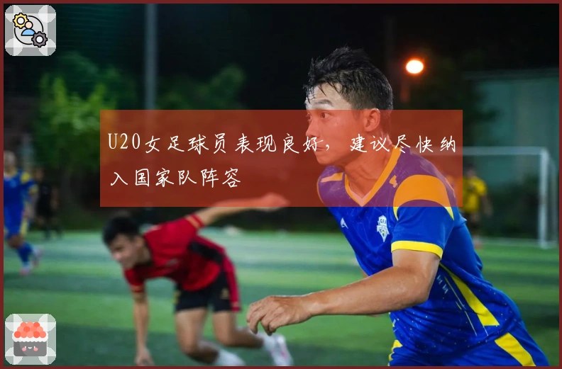U20女足球员表现良好，建议尽快纳入国家队阵容