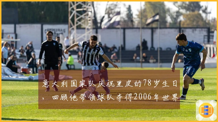 意大利国家队庆祝里皮的78岁生日，回顾他带领球队夺得2006年世界杯的辉煌时刻
