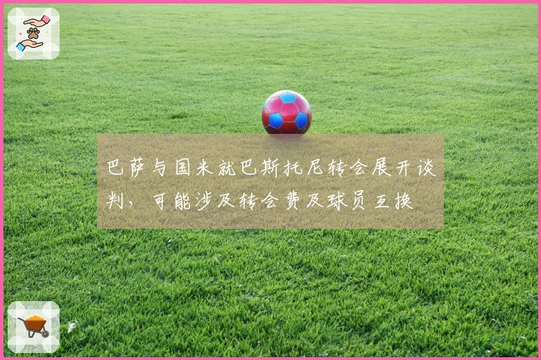 巴萨与国米就巴斯托尼转会展开谈判，可能涉及转会费及球员互换