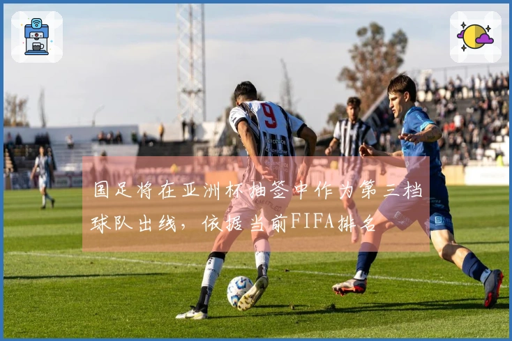 国足将在亚洲杯抽签中作为第三档球队出线，依据当前FIFA排名
