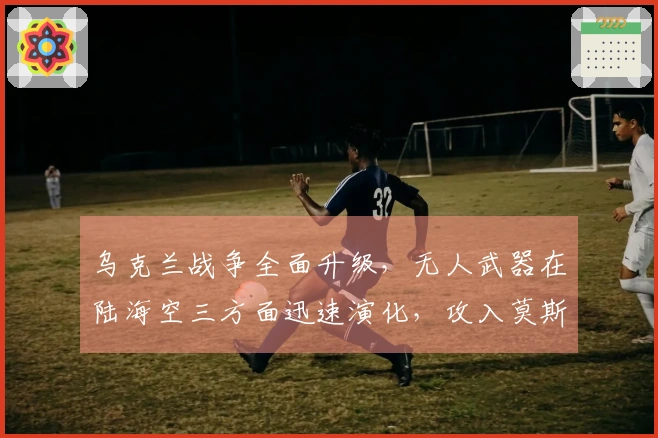 乌克兰战争全面升级，无人武器在陆海空三方面迅速演化，攻入莫斯科已成可能