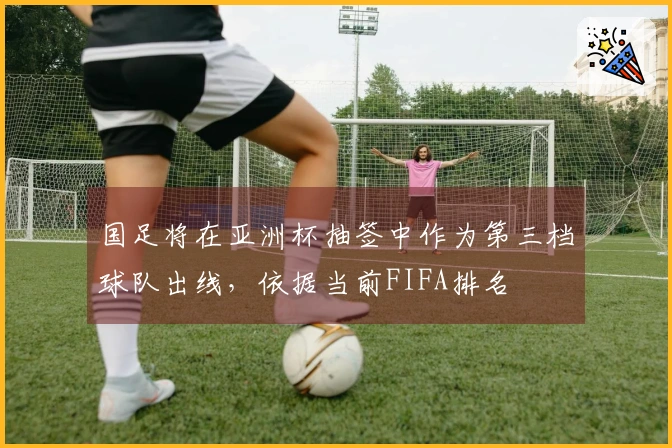 国足将在亚洲杯抽签中作为第三档球队出线，依据当前FIFA排名