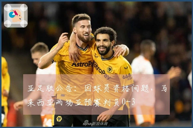亚足联公告：因球员资格问题，马来西亚两场亚预赛判负0-3