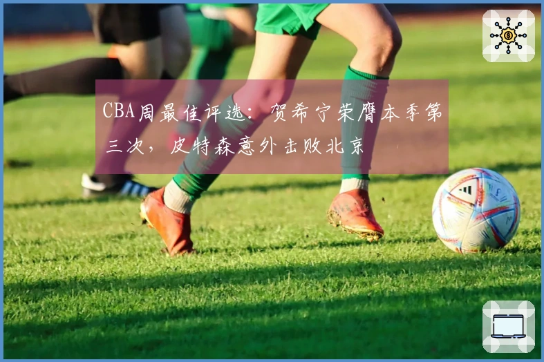CBA周最佳评选：贺希宁荣膺本季第三次，皮特森意外击败北京