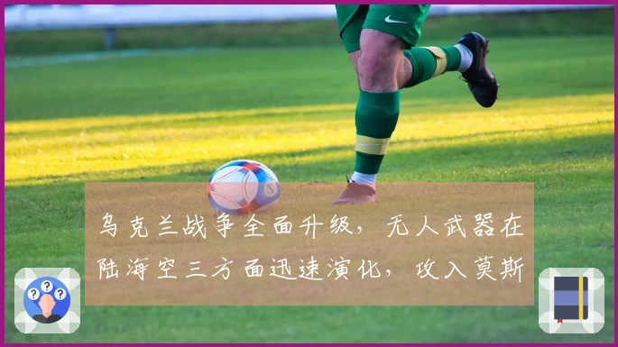 乌克兰战争全面升级，无人武器在陆海空三方面迅速演化，攻入莫斯科已成可能