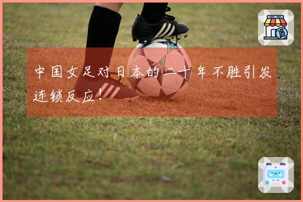 中国女足对日本的二十年不胜引发连锁反应！