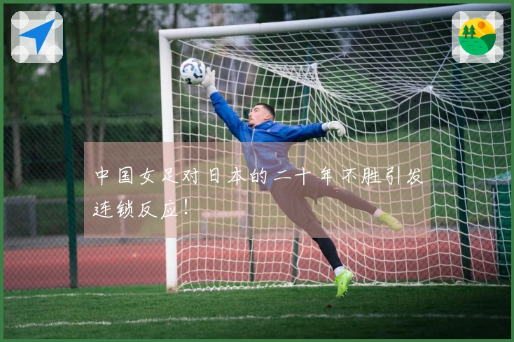 中国女足对日本的二十年不胜引发连锁反应！