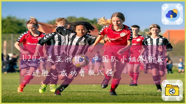 U20女足亚洲杯：中国队小组赛斩获三连胜，成功晋级八强