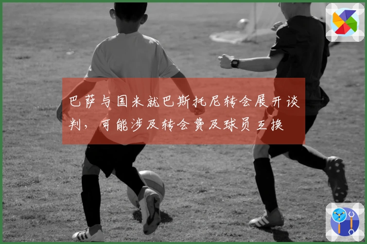 巴萨与国米就巴斯托尼转会展开谈判，可能涉及转会费及球员互换