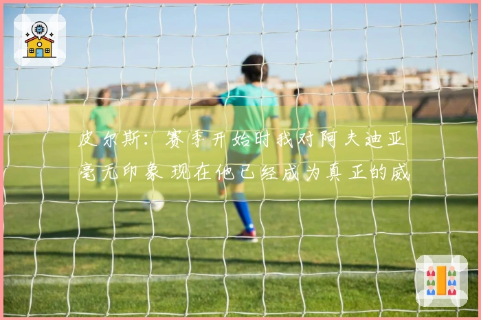 皮尔斯：赛季开始时我对阿夫迪亚毫无印象 现在他已经成为真正的威胁