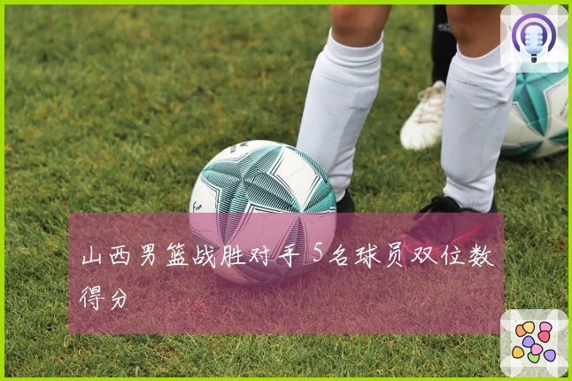 山西男篮战胜对手 5名球员双位数得分