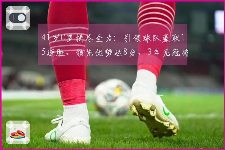 41岁C罗拼尽全力：引领球队豪取15连胜，领先优势达8分，3年无冠将成为往事